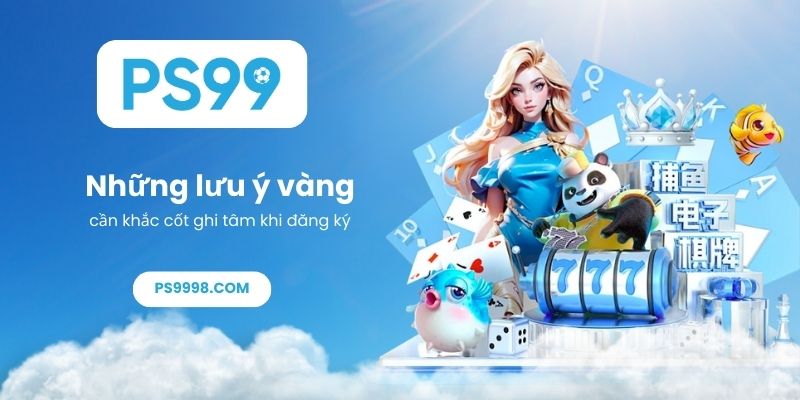 Những lưu ý vàng cần khắc cốt ghi tâm khi đăng ký PS99