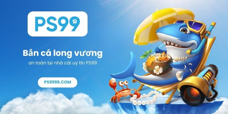 Bắn cá long vương an toàn tại nhà cái uy tín PS99